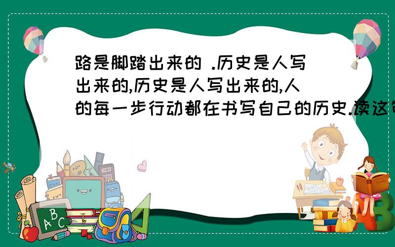 路是脚踏出来的 .历史是人写出来的,历史是人写出来的,人的每一步行动都在书写自己的历史.读这句话的感想,写成议论文,如何立意,坚守,还是选择