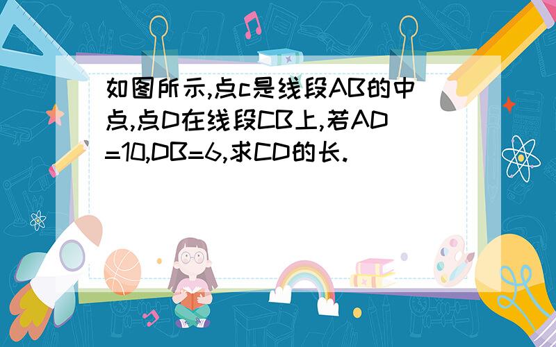 如图所示,点c是线段AB的中点,点D在线段CB上,若AD=10,DB=6,求CD的长.