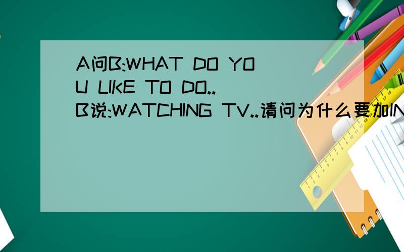 A问B:WHAT DO YOU LIKE TO DO..B说:WATCHING TV..请问为什么要加ING?又不是B现在正在看电视