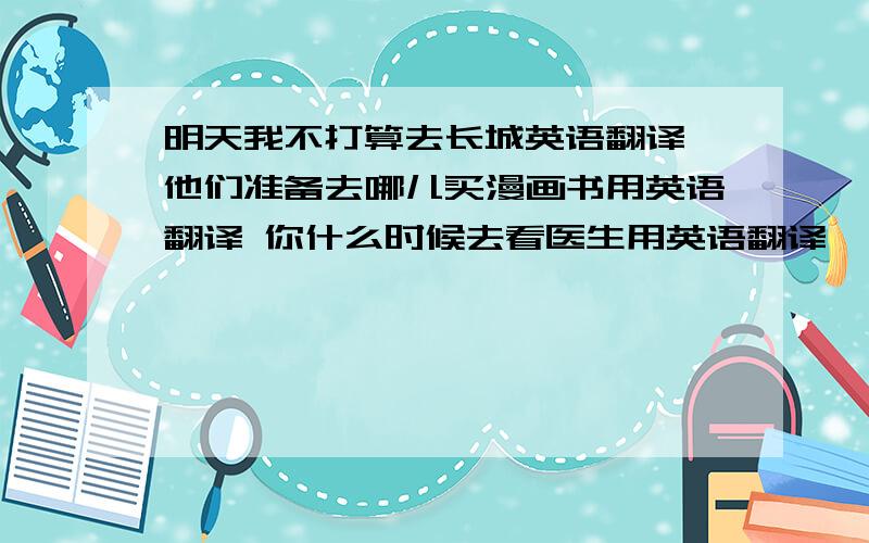 明天我不打算去长城英语翻译 他们准备去哪儿买漫画书用英语翻译 你什么时候去看医生用英语翻译