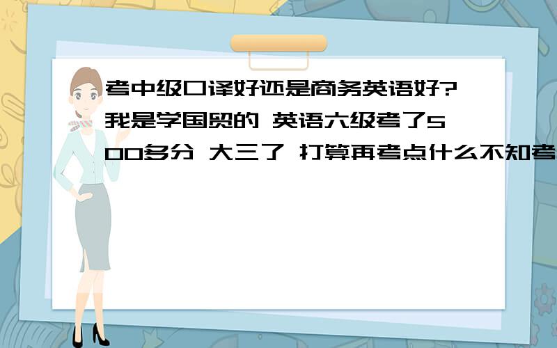 考中级口译好还是商务英语好?我是学国贸的 英语六级考了500多分 大三了 打算再考点什么不知考哪个好 大家给点意见 请从实用性 就业 考证难度分析