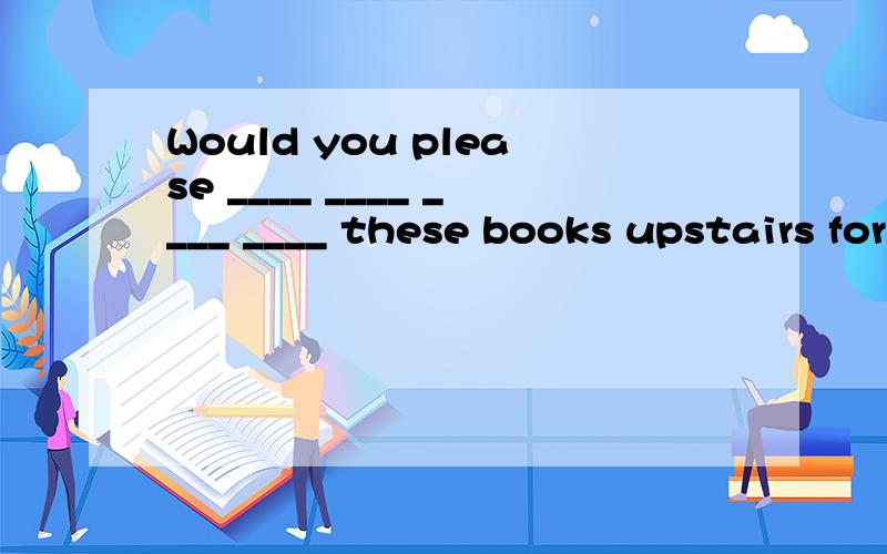 Would you please ____ ____ ____ ____ these books upstairs for you?你愿意让我为你把这些书搬到楼上吗?