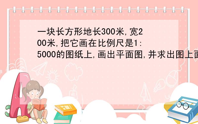 一块长方形地长300米,宽200米,把它画在比例尺是1:5000的图纸上,画出平面图,并求出图上面积.帮忙解答一下,O(∩_∩)O谢谢!~