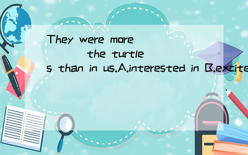 They were more ___the turtles than in us.A.interested in B.excited at C.worried about D.happy at前面有上文的不过来不及打了,