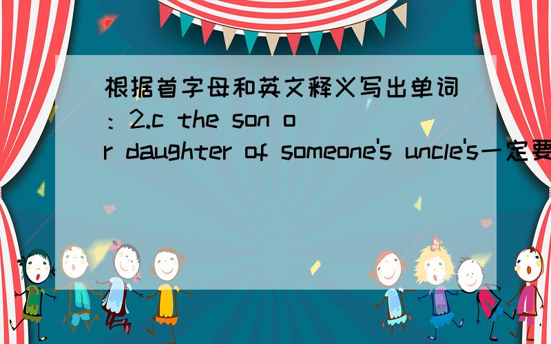 根据首字母和英文释义写出单词：2.c the son or daughter of someone's uncle's一定要对,如果错了,我一定拜拜了,你们总不会让一个13岁的小子伤心的吧.但是我没有积分,你们可以理解我吧!