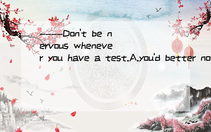 ----Don't be nervous whenever you have a test.A.you'd better not B.Please don't C.yes,I'd love to D.well.I won't