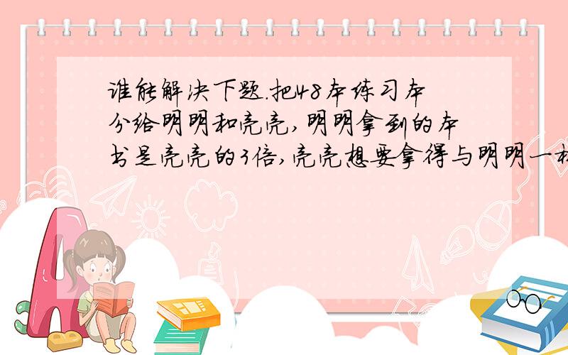 谁能解决下题.把48本练习本分给明明和亮亮,明明拿到的本书是亮亮的3倍,亮亮想要拿得与明明一样多,明明应该给亮亮几本?