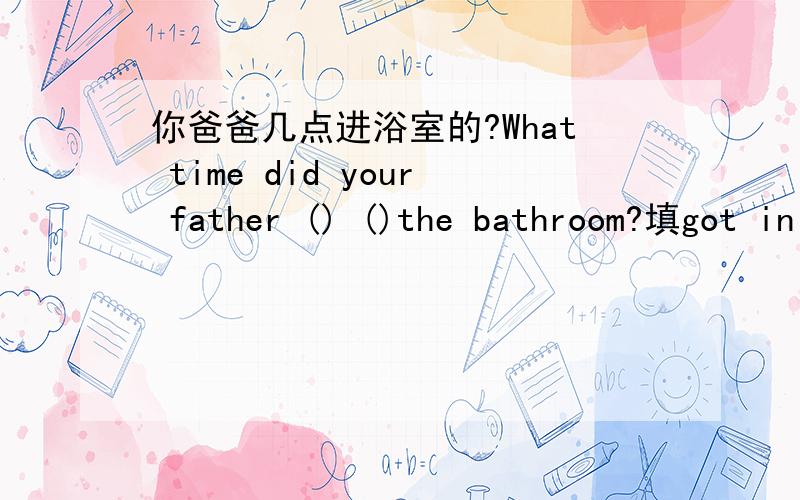 你爸爸几点进浴室的?What time did your father () ()the bathroom?填got in 行不 ,不行,为什么?