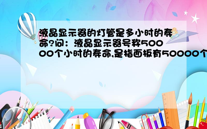 液晶显示器的灯管是多小时的寿命?问：液晶显示器号称50000个小时的寿命,是指面板有50000个小那么它的灯管是多小时的寿命?换灯管贵吗?如果我每天用2个小时,它可以用多少年?我朋友换一个