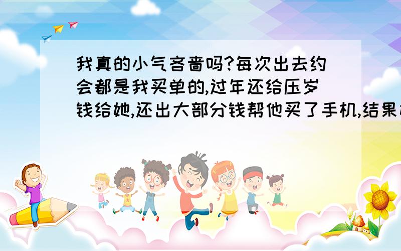 我真的小气吝啬吗?每次出去约会都是我买单的,过年还给压岁钱给她,还出大部分钱帮他买了手机,结果她请我吃了两块钱的米豆腐,没想到是最后的晚餐,当天晚上就分手了,最后说我小气吝啬,