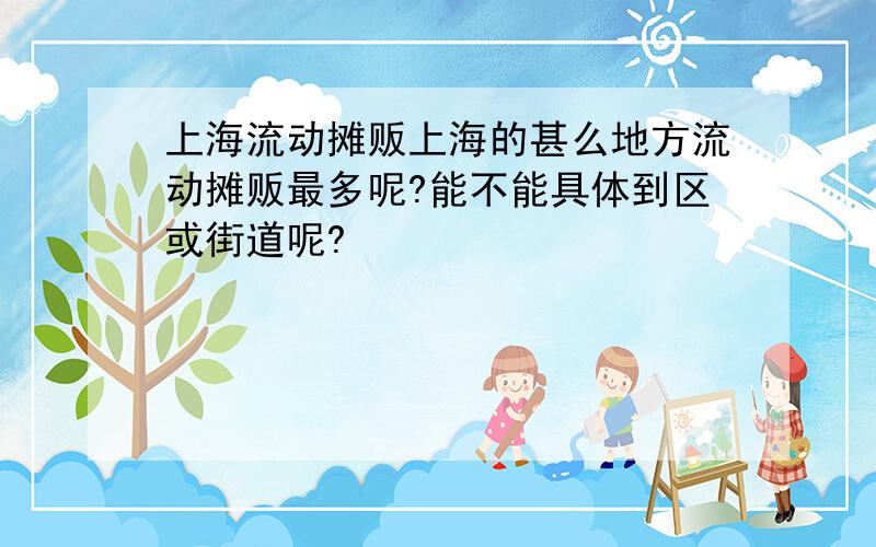 上海流动摊贩上海的甚么地方流动摊贩最多呢?能不能具体到区或街道呢?