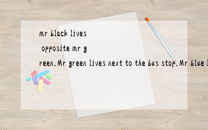 mr black lives opposite mr green.Mr green lives next to the bus stop.Mr blue lives on mr black’smr black lives opposite mr green.Mr green lives next to the bus stop.Mr blue lives on mr black’s side of the street.Mr grey does not live on mr white