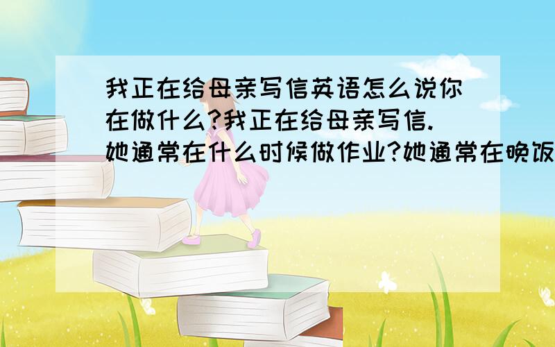 我正在给母亲写信英语怎么说你在做什么?我正在给母亲写信.她通常在什么时候做作业?她通常在晚饭后做作业.你在等谁?我在等我的妹妹.明天会下雨吗?我想会的.这个季节这儿常下雨.夏天的