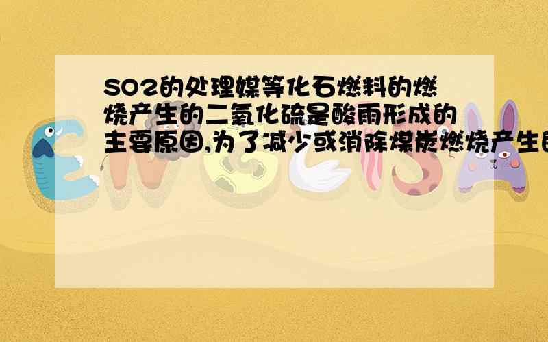 SO2的处理媒等化石燃料的燃烧产生的二氧化硫是酸雨形成的主要原因,为了减少或消除煤炭燃烧产生的二氧化硫,人们向煤炭中加入()作为固硫剂制成型煤媒等化石燃料的燃烧产生的二氧化硫是