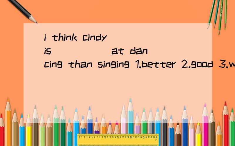 i think cindy is _____at dancing than singing 1.better 2.good 3.well 4.best