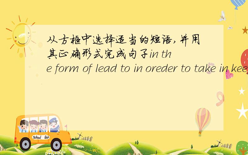 从方框中选择适当的短语,并用其正确形式完成句子in the form of lead to in oreder to take in keep...from...cause...to...act as as many as1.Sand __________ more water than soil.2.I study hard __________ get good marks in the final ex