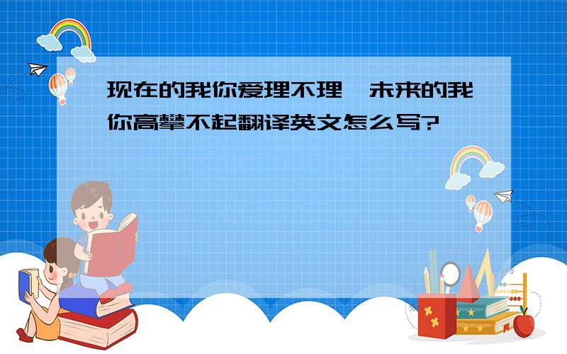 现在的我你爱理不理,未来的我你高攀不起翻译英文怎么写?