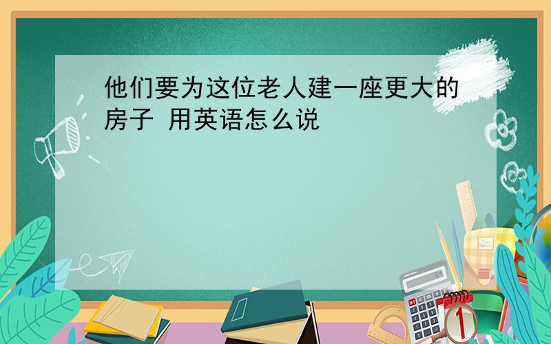 他们要为这位老人建一座更大的房子 用英语怎么说