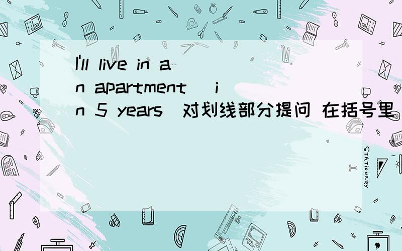 I'll live in an apartment （in 5 years）对划线部分提问 在括号里