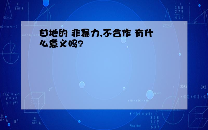 甘地的 非暴力,不合作 有什么意义吗?