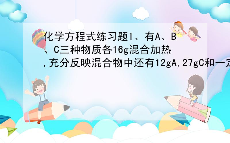 化学方程式练习题1、有A、B、C三种物质各16g混合加热,充分反映混合物中还有12gA,27gC和一定质量的D.已知B完全反应,若A、B、C、D的相对分子质量分别为16、32、44、18,则该反应的化学方程式是___