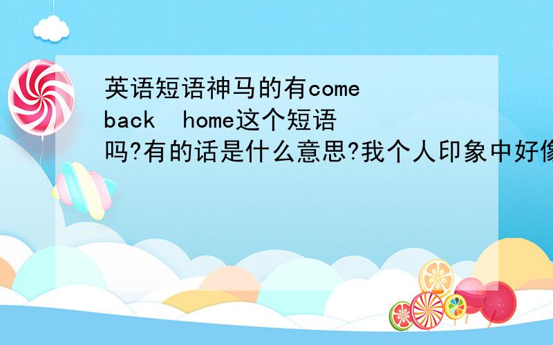 英语短语神马的有come  back  home这个短语吗?有的话是什么意思?我个人印象中好像只记得come  back是复苏的意思啊,还有go  back  home 是回家,可朋友说,她记得come  back  home也是回家的意思.到底是怎