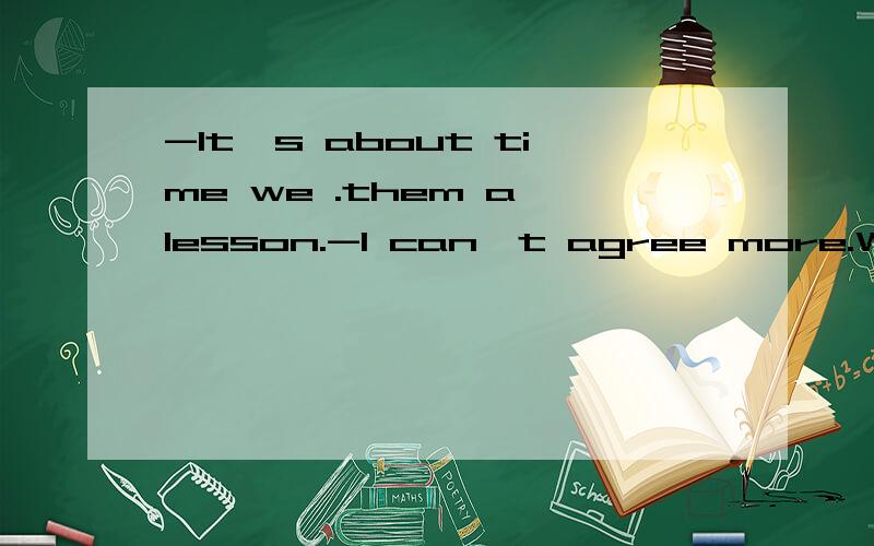 -It's about time we .them a lesson.-I can't agree more.What needs .at first?A teach;doing B taught;to do C should give;to do D taught ;doing