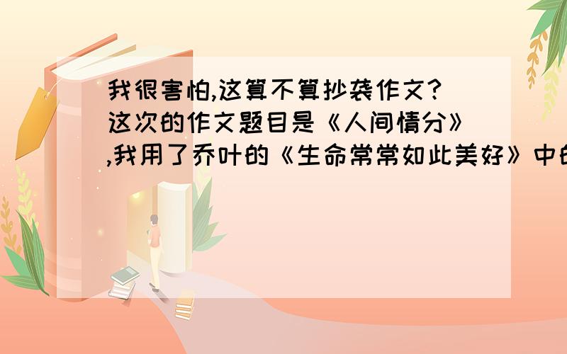 我很害怕,这算不算抄袭作文?这次的作文题目是《人间情分》,我用了乔叶的《生命常常如此美好》中的两个事例.我把三轮改成的士,把那个小伙改成阿姨（自己的语言）.开头结尾什么都是我