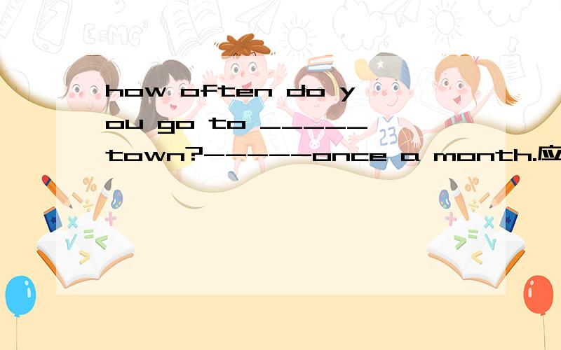 how often do you go to _____town?-----once a month.应该是填the 还是什么都不填?请说明原因,thx