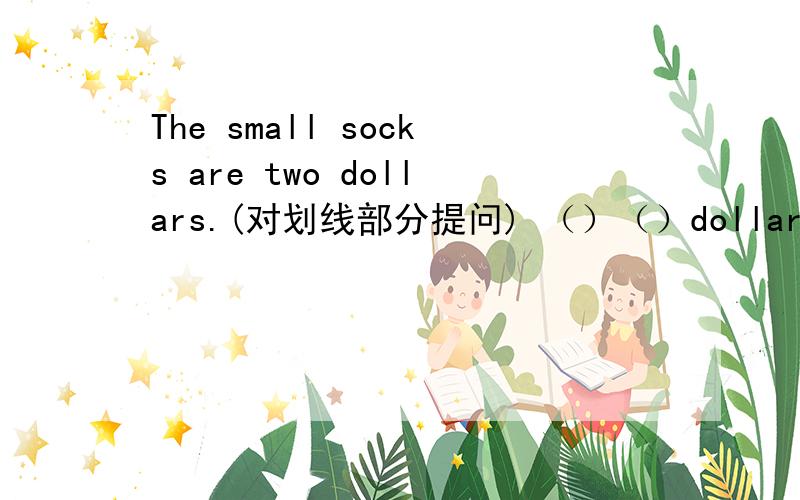 The small socks are two dollars.(对划线部分提问) （）（）dollars（）the small socks?