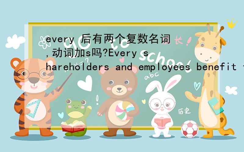 every 后有两个复数名词,动词加s吗?Every shareholders and employees benefit from this action.benefit加s不?买一送一:every month the company would pay you.这里的every month 后加逗号吗?第一句话every后边的名词应该用单