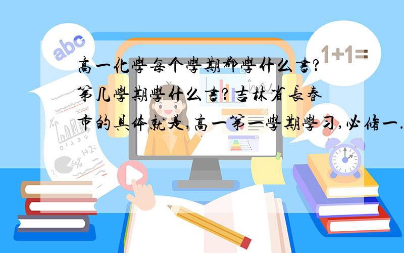 高一化学每个学期都学什么书?第几学期学什么书?吉林省长春市的具体就是,高一第一学期学习,必修一.第二学期是什么?高二第一学期学什么?第二学期学什么?高三第一学期学什么?第二学期学