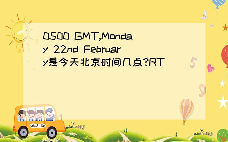 0500 GMT,Monday 22nd February是今天北京时间几点?RT