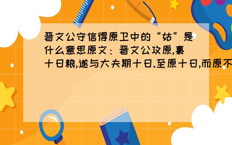 晋文公守信得原卫中的“姑”是什么意思原文：晋文公攻原,裹十日粮,遂与大夫期十日.至原十日,而原不下；击金而退,罢兵而去.士有从原中出者,曰：“原三日下矣.” 群臣左右谏曰：“夫原