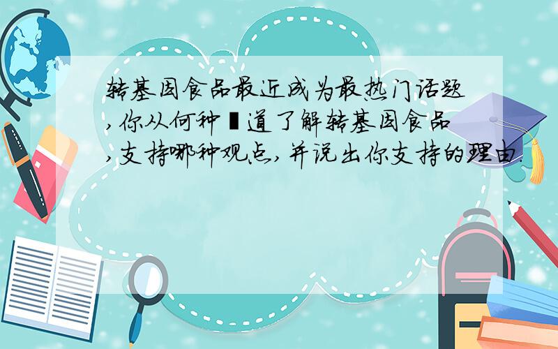 转基因食品最近成为最热门话题,你从何种渠道了解转基因食品,支持哪种观点,并说出你支持的理由.