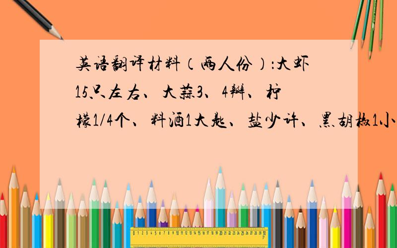 英语翻译材料（两人份）：大虾15只左右、大蒜3、4瓣、柠檬1/4个、料酒1大匙、盐少许、黑胡椒1小匙.看一眼就能会做：1、将虾剪去须、脚、去泥肠,冲洗干净后沥干水分,放入容器中加入料酒