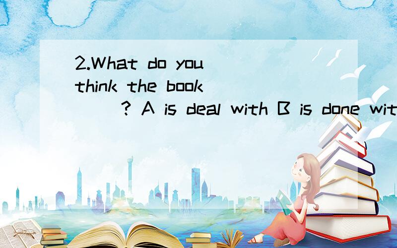 2.What do you think the book __? A is deal with B is done with C deals with D does with应该选哪一个呢？为什么？谢谢