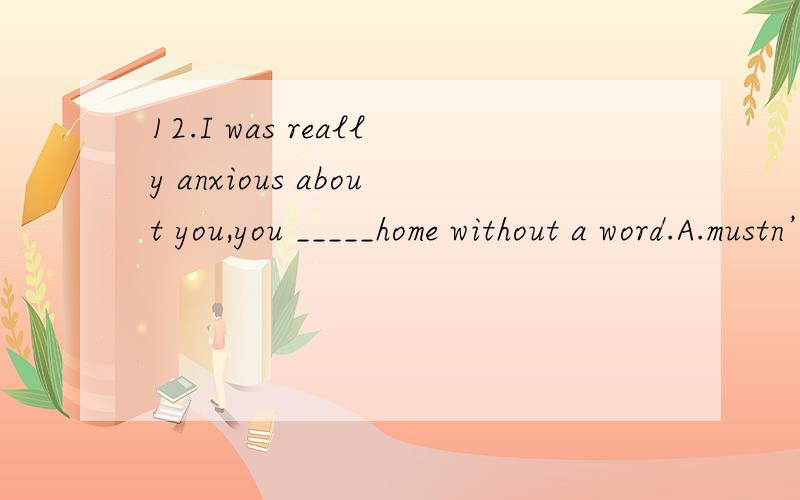 12.I was really anxious about you,you _____home without a word.A.mustn’t leave\x05 B.shouldn’t have left\x05 C.couldn’t have left D.needn’t leave 选B为什么为什么要用完成时