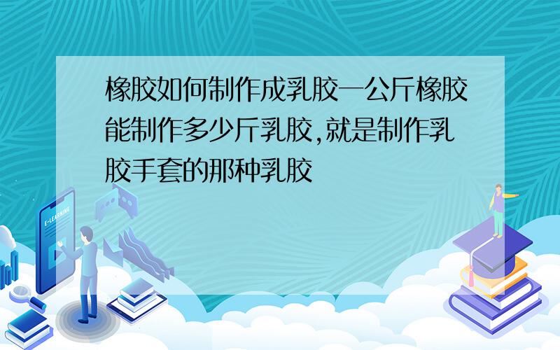 橡胶如何制作成乳胶一公斤橡胶能制作多少斤乳胶,就是制作乳胶手套的那种乳胶