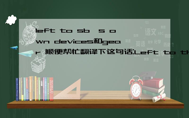 left to sb's own devices和gear 顺便帮忙翻译下这句话:Left to their own devices,componies would gear up in high-tax areas and keep their equity in low-tax ones.SORRY!那个打错了,是companies,company的复数.这么大的错误真不好