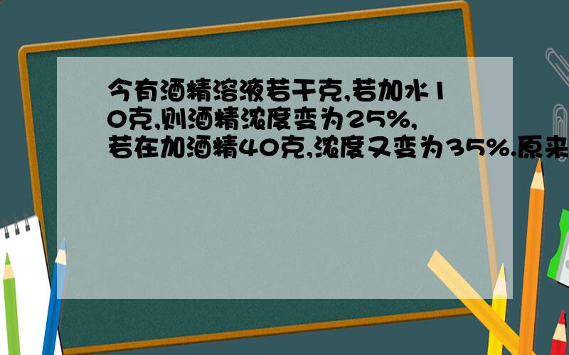 今有酒精溶液若干克,若加水10克,则酒精浓度变为25%,若在加酒精40克,浓度又变为35%.原来酒精浓度是多少要算数,方程也行,不过是一个未知数的,