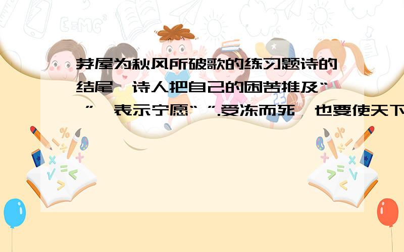 茅屋为秋风所破歌的练习题诗的结尾,诗人把自己的困苦推及“ ”,表示宁愿“ ”.受冻而死,也要使天下贫寒的人得到安乐.