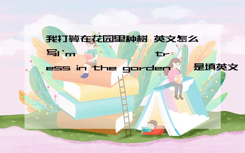 我打算在花园里种树 英文怎么写l‘m—— —— ——tress in the garden——是填英文