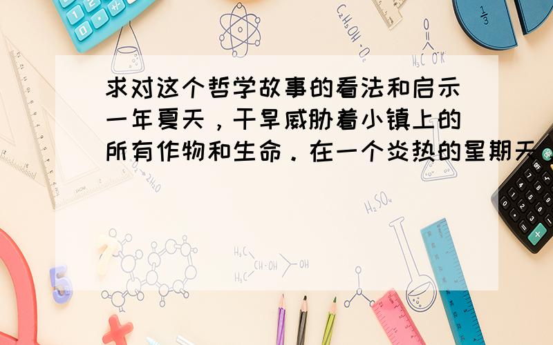 求对这个哲学故事的看法和启示一年夏天，干旱威胁着小镇上的所有作物和生命。在一个炎热的星期天，镇里的牧师告诉来做礼拜的群众：“除了祈求下雨外，没有任何办法能救我们。现在