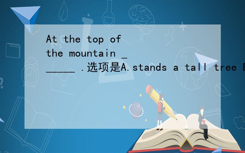 At the top of the mountain ______ .选项是A.stands a tall tree B.a tall tree is C.is a tall tree standingD.dose a tall tree stand 这道题目书籍上给的正确答案是A,中文理解上的确过得去,但是按照语法角度,At the top of the