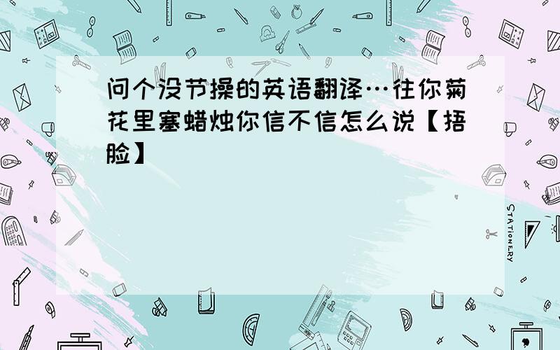 问个没节操的英语翻译…往你菊花里塞蜡烛你信不信怎么说【捂脸】