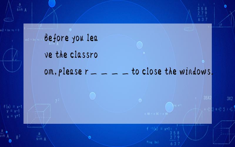 Before you leave the classroom,please r____to close the windows.