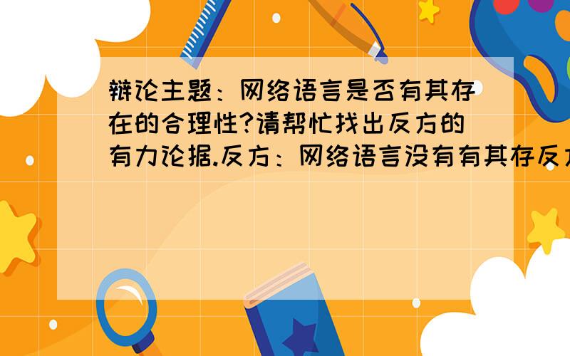 辩论主题：网络语言是否有其存在的合理性?请帮忙找出反方的有力论据.反方：网络语言没有有其存反方：网络语言没有存在的合理性