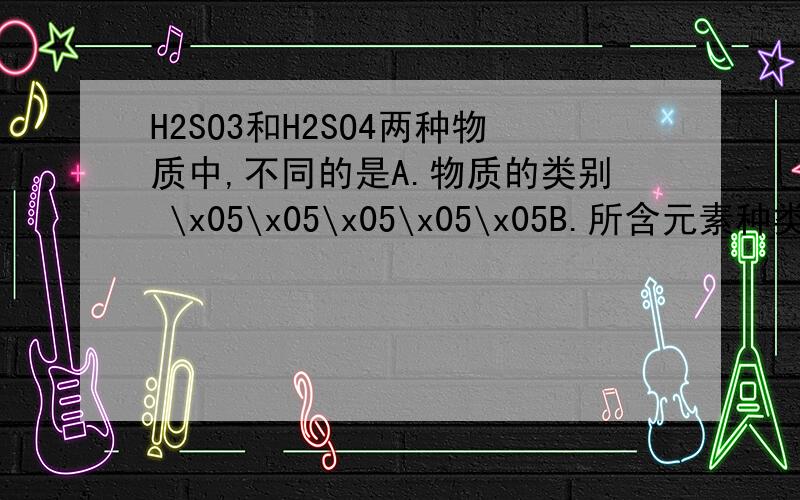 H2SO3和H2SO4两种物质中,不同的是A.物质的类别 \x05\x05\x05\x05\x05B.所含元素种类 C.硫元素化合价 \x05\x05\x05\x05D.氧元素化合价为什么选C