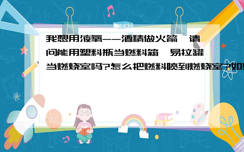 我想用液氧--酒精做火箭,请问能用塑料瓶当燃料箱,易拉罐当燃烧室吗?怎么把燃料喷到燃烧室?如果燃料箱不封住,燃料注入后会直接进燃烧室,有人说用纸封住尾喷口,